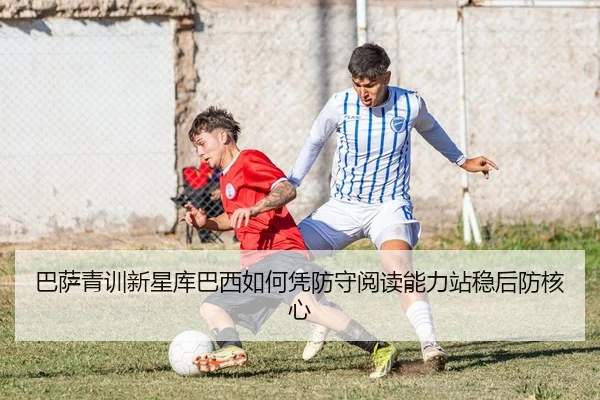 巴萨青训新星库巴西如何凭防守阅读能力站稳后防核心