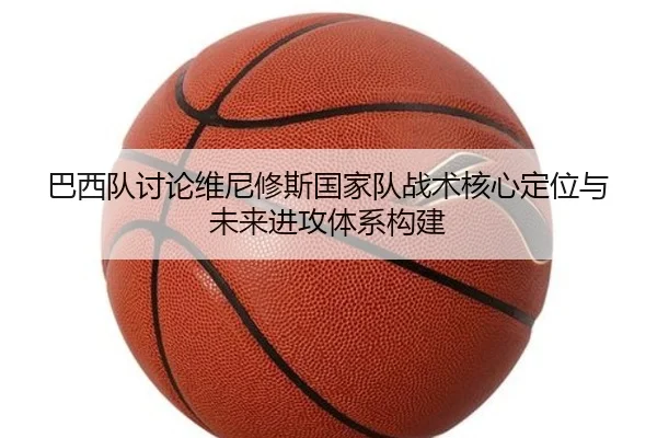 巴西队讨论维尼修斯国家队战术核心定位与未来进攻体系构建 - kaiyun