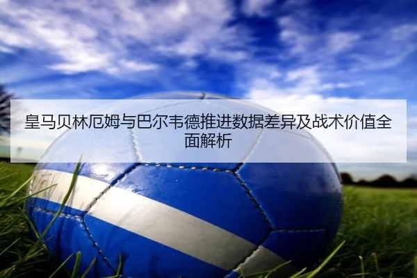 皇马贝林厄姆与巴尔韦德推进数据差异及战术价值全面解析 - kaiyun