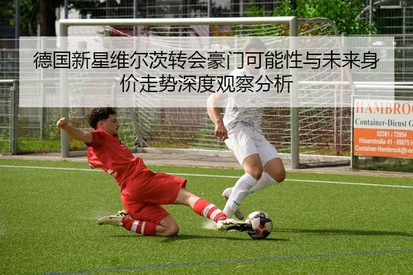 德国新星维尔茨转会豪门可能性与未来身价走势深度观察分析