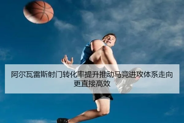 阿尔瓦雷斯射门转化率提升推动马竞进攻体系走向更直接高效